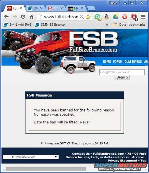 fsban15724.jpg Banned again.  Pretty soon, there won't be anyone left on FSB who actually owns a Bronco.

I see they've accused me of &quot;finding ways to work around our rules&quot;, but the fact is: they NEVER told me what rule I broke or worked around.  Never.  I wasn't trying to get around any rule - they refused to tell me what I was doing wrong because THEY never wanted to pin themselves down on what they were accusing me of.  Not to me, or in any public post about why I was banned.  They seem to be implying that I was a troll (and even changed my user type to that for a while), but I never made personal attacks on other users.  The staff did that on several occasions, and I don't JUST mean attacking me.  All of my discussions (they like to say arguments) were on-topic and about the technical issues that had been raised.  That's what a technical discussion forum is for (IMO), and that's what I was doing when they banned me.  Search up my last week or so of posts to see for yourself (until they delete them to hide the evidence).

They've deleted every thread I started, but not my posts in other threads (yet).
https://www.fullsizebronco.com/forum/15-general-discussion-bronco-wheeling-related/345185-pepes-atv-winch-thread-hijack-freed.html

After 5 years, I've heard they're claiming I broke some vendor rule, but I was never a vendor. I only sold some used parts, exactly the way their rules said I was allowed to.

Oh, well.  You can find me on plenty of other BBSs, usually in the '92-96 forums...
https://www.fourdoorbronco.com/ 
https://www.nloc.net/vbforum/forumdisplay.php/398-Gen-1-Lightnings 
https://classicbroncos.com/forums/forumdisplay.php?f=42 
https://www.f150forum.com/ 
https://www.f150online.com/forums/pre-1997-models-51/ 
https://www.thedieselstop.com/forums/ 
https://www.thedieselstop.com/ 
https://www.pirate4x4.com/forum/ 
https://midsouthjeeps.com/forum/ 