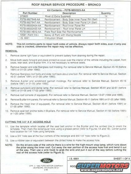 1.jpg TSB 96-20-11 (supersedes TSBs 90-17-06 & 95-14-09A) IS 6661, P.1
IF THE IMAGE IS TOO SMALL, click it.

As far as I know, there are NONE of these Ford kits left for sale anywhere, but I make copies. To buy a set of repair plates, email me through my profile here.

[url=https://www.supermotors.net/registry/media/1170139][img]https://www.supermotors.net/getfile/1170139/thumbnail/driprailplates22.jpg[/img][/url]

Or, using these drawings, any paint & body shop should be able to fabricate the parts needed to perform this repair.  The first time I did this, I built my own from the scrap I cut from the inner B-pillar & bent/shaped it with common tin snips.

Body steel on the inside B-pillar is 24ga (~0.026&quot;) galvanized.

This is why the body cracks:

[url=http://www.supermotors.net/registry/media/958868][img]http://www.supermotors.net/getfile/958868/thumbnail/frameflex.mov[/img][/url]

GO TO THE NEXT PIC...
_________________________________________________________
ROOF REPAIR SERVICE PROCEDURE - BRONCO
CPR 1995 FORD MOTOR COMPANY DEARBORN. MICHIGAN 48121
2-95


Kit Contents - F5TB-9850223-AA
Part Number               Description                                                            Quantity
372820                       Rivet (2 Extra Supplied)                                         14
F5TB-9827946-AA     Reinforcement Body Side Inner Panel RH (Sail)     1
F5TB-9827947-AA     Reinforcement - Body Side Inner Panel LH (Sail)   1
F5TB-98500A54-AA  Reinforcement Roof Inner Panel RH                        1
F5TB-98500A55-AA  Reinforcement - Roof Inner Panel LH                      1
F5TB-98514B12-AA  Plate Roof Side Rail Reinforcement                         2
10581 (Kent Ind.)       Epoxy (2 Part) with Mixing Nozzle                           1
I.S. 6661                    Instruction Sheet                                                      1

NOTE: This kit contains parts to repair both sides of vehicle. Always repair both sides, even if only one side is cracked, otherwise the repair may not be effective.

REMOVAL
1. Remove dome light fuse or equivalent to prevent battery from draining during the repair.
2 Move both seats forward and place protective cover over the interior of the vehicle including the carpet, front seats, rear seat, and B-pillar trim. It is not necessary to remove seats.
3. Remove header and side fiberglass roof molding. For removal refer to Service Manual, Section 45-16 (before 1991) or 01-05 (after 1990).
4. Remove fiberglass roof bolts and slide roof back about one foot. For removal refer to Service Manual, Section 46-51 (before 1991) or 01-08 (after 1990),
5. Remove A-pillar and windshield garnish moldings. For removal refer to Service Manual, Section 45-16 (before 1991) or 01-05 (after 1990).
6. Remove sunvisors and dome lamp. For removal refer to Service Manual, Section 45-41 and 32-61 (before 1991) or 01-05 and 17-02 (after 1990).
7. Remove roof console (if equipped). For removal refer to Service Manual, Section 13-07 (1994 and 1995).
8: Remove B-pillar trim panels. For removal refer to Service Manual, Section 45-11 (before 1991) or 01-05 (after 1990).
9. Remove the head liner (if equipped). For removal refer to Service Manual. Section 45-41 (before 1991) or 01-05 (after 1990).
10. Remove seat belt anchor bolts in B-pillars. For removal refer to Service Manual, Section 41-50 (before 1991) or 1-20 (after 1990).

CUTTING THE 3.5&quot; X 5&quot; ACCESS HOLE
11. Use the template which locates off the seat belt anchor in the B-pillar and the scribed line to orient the template. Then mark the rectangular hole using a grease pencil (refer to Figures 1A and 1B). Center punch hole location for 1/4&quot; hole using template.
12. Use a 3/4&quot; hole saw at the four corners of the rectangle and drill 1/4&quot; hole (refer to Figure 2).
13. Use a nibbler saw or equivalent between the drilled holes to make the access hole.
NOTE: On the drivers side of the vehicle there is a wire for the high-mount stop lamp, which runs down the pillar along the inner roof. Cut away the rear portion of the access hole first and bend it out of the way. Then use a wire hook to grab the wire and pull it out of the way before cutting the rest of the access hole (refer to Figure 3).

SHEET 1 OF 9