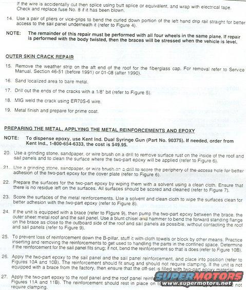 2.jpg Technical Service Bulletin 96-20-11 (supersedes TSBs 90-17-06 & 95-14-09A) Instruction Sheet 6661, P.2
________________________________________________________
If the wire is accidentally cut, then splice using butt splice or equivalent, and wrap with electrical tape. Check and replace fuse No. 8 if it has been blown.
14. Use a pair of pliers or vice-grips to bend the curled down portion of the left hand drip rail straight for better access to the sail panel underneath it (refer to Figure 4).
NOTE: The remainder of this repair must be performed with all four wheels in the same plane. If repair is performed with the body twisted, then the braces will be stressed when the vehicle is level.

OUTER SKIN CRACK REPAIR
15. Remove the weather strip on the aft end of the roof for the fiberglass cap. For removal refer to Service Manual. Section 46-51 (before 1991) or 01-08 (after 1990).
16. Sand localized area to bare metal.
17. Drill out the ends of the cracks with a 1/8&quot; bit (refer to Figure 5).
18. MIG weld the crack using ER70S-6 wire.
19. Metal finish and prepare for prime coat.

PREPARING THE METAL, APPLYING THE METAL REINFORCEMENTS AND EPOXY
NOTE: To dispense epoxy, use Kent Ind. Dual Syringe Gun (Part No. 90375). If needed, order from Kent Ind., 1-800-654-6333, the cost in 1995 was $49.95.
20. Use a grinding stone. sandpaper, or wire brush on a drill to remove surface rust on the inside of the roof and sail panels and to clean the surface where the two-part epoxy will be applied (refer to Figure 6).
21. Use a grinding stone, sandpaper, or wire brush on a drill to score the periphery of the access hole for better adhesion of the two-part epoxy for the cover plate (refer to Figure 6).
22. Prepare the surfaces for the two-part epoxy by wiping them with a solvent using a clean cloth. Ensure that there is no residue left on the surfaces. All surfaces should be scored and cleaned (refer to Figure 7).
23. Score the surfaces of the metal reinforcements. Use a solvent and clean cloth to wipe the surfaces clean for better adhesion with the two-part epoxy (refer to Figure 8 ).
24. If the unit is equipped with a brace (refer to Figure 9), then pump the two-part epoxy between the brace, the outer sheet metal roof and the sail panel. Use a blunt chisel and hammer to bend the forward standing flange on the brace as close to the outboard side of the roof and sail panels as possible, without contacting the roof and sail panels (refer to Figure 9).
25. To prevent loss of reinforcement down the B-pillar, stuff it with cloth towels or block by other means. Practice inserting and removing the reinforcements to get used to handling the parts in the confined space. Determine if the reinforcement for the sail panel fits snug; if not, bend the reinforcement so that is does (refer to Figure 108 ).
26. Apply the two-part epoxy to the sail panel and the sail panel reinforcement, and place into position (refer to Figures 10A and 10B). The reinforcement should fit snug and should not require clamping. If the unit is not equipped with a brace from the factory, then ensure that the off-set is filled with two-part epoxy material.
27. Apply the two-part epoxy to the roof panel and the roof panel reinforcement, and place into position (refer to Figures 11A and 11B). The reinforcement should rest in place on top of the drip molding and should not require clamping.