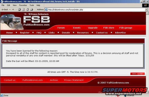 fsban.jpg YOU WILL RESPECT MY AUTHORITAY!!! :-D

Not a personal vendetta - yeah, right!  Don't look for any of this on FSB because it's not there. ;-)


[QUOTE=Dustin;1983750]Steve your right and always right. you can never see anyone elses opinion other than your own. obviously your a pro at engineering and  shoud be out designing the latest and greatest automoble structures roll bars in vehicles since you know it all!! We all know how you argue the sky is green when its obviously blue. Stop trying to be badass know it all and STFU

lay the **** off saying the top is a damn cage. It is NOT A CAGE!!!! in any means. sure it will hold up to most of the crashes that could potentially happen on the street and it has been certified to be built and on the road. however thats yesterdays standards early to mid 90s when these where built. remember lots of people take these offroad and guess what?? yeah ford never thought of some of the shit we would put these vehicles through if they did they would be built with a full cage. 

bottom line is if your going to wheel it, build or have a cage built. obviously build it right dont cobble it together. if your just hauling the kids around town your fine....[/QUOTE]


And my reply - no, wait; this isn't there either, so it must not have happened.

[quote=Dustin;1983750]Steve your right and always right.[/quote]I don't think so, but if you do...

[quote=Dustin;1983750]you can never see anyone elses opinion...[/quote]Seeing isn't the same as agreeing. If I agreed with everyone about everything (even when I know it's wrong), what would be the point of this forum? Just because I voice my opinion more articulately or persuasively doesn't mean I'm not reading or understanding other posts. It actually proves the opposite - you're just not seeing it because you have an agenda.

[quote=Dustin;1983750]obviously your a pro at engineering...[/quote]What makes you think that? I didn't engineer the Bronco top. But I know a good design when I drive it.

[quote=Dustin;1983750]We all know how you argue the sky is green when its obviously blue.[/quote]Yeah, I have a huge reputation for being wrong about Bronco stuff. Why don't you explain it all to us? You're doing a damn fine job of contributing ABSOLUTELY NOTHING BUT SHITSLINGING to this thread. Is that what got you the position of admin?

[quote=Dustin;1983750]Stop trying to be badass know it all and STFU[/quote]Why don't you demonstrate that for me? : I'm replying to statements & questions ON-TOPIC in this thread with facts & rational opinions. You're trolling for me & hijacking this thread just to stir shit up - probably because of something that got deleted a few weeks ago, right? Just let it go, man. Move on...

[quote=Dustin;1983750]lay the **** off saying the top is a damn cage. It is NOT A CAGE!!!![/quote]Could you please quote where I said the top is a cage? I can't find it. I've searched several times, but I must be using the wrong settings or something. 

[quote=Dustin;1983750]sure it will hold up to most of the crashes that could potentially happen on the street and it has been certified to be built and on the road.[/quote]Where have I seen THAT before?  Oh yeah! When I typed it!  I guess you're agreeing with me, right?

[quote=Dustin;1983750]thats yesterdays standards...[/quote]What's the expiration date on design standards? They seem to have done OK for the past 30 years of whatever the owners have done with them, including rolling on- & off-road.

[quote=Dustin;1983750]remember lots of people take these offroad...[/quote]Yeah, I remember. I'm ONE OF THEM. What do YOU wheel?

[quote=Dustin;1983750]yeah ford never thought of some of the shit we would put these vehicles through if they did they would be built with a full cage.[/quote]Not every Jeep has a separate cage, and I think they're sort-of designed for wheeling, aren't they? Just because Ford didn't market Broncos to hardcore off-roaders doesn't mean that it's unsafe to drive or wheel one in stock form. History (not me) proves you WRONG. Apparently, whatever Ford designed it for, it can handle driving & wheeling pretty well. Even WITH kids in the back seat.

[quote=Dustin;1983750]...if your going to wheel it...[/quote]Since you obviously joined this thread ONLY to give me shit, take a quick glance at the original post.  There's nothing in it about running the Rubicon or any wheeling at all. Just a guy with a wife, a kid, & a recently-purchased Bronco. Do you really think he's running 44s SASed? I bet he's talking about soccer & grocery runs.

[quote=Dustin;1983750]if your just hauling the kids around town your fine....[/quote]CAREFUL...  It almost looks like you're agreeing with me again.[quote=Steve83;1982167]It's FINE.[/quote]


...and that ain't the half of it! :-D  But everything was strictly directed at Dustin, so I don't know how I 'disrepected all of the staff'.

[----------Original Message From: Dustin Sent: Monday, March 23, 2009 8:13 AM--------------]
I don't know what your issue is dude but I'm not trolling you like you think....
 
first calling BS on your shit you call a rollbar. I've done that before too and stand by my posts on that matter.
 
second is I gave you a ribbing on not using the pm system. seems you can be a smartass you others but you do not like to take it yourself? calm down. I know others do not like seeing posts on contacting other members especially when someone will not use the pm system to do it. I did not delete it yet locked it and stuck it at the top. hell everyone can see it that one and no more bs can go on in it. yes there are others that posting bs in it like need4racin.
 
These two posts which mind you only one was your thread are not trolling. I would be in all your posts. Don't you think I could do more if I really cared about the itrader thing? I don't give a shit about that and I deleted the replies and comments myself after posting them in the admin section so the whole staff could read. As you know I left the original. hell I could have deleted that one too but did not and left it for everyone to see I offered to make it right and you wanted nothing to do with it so stop trying to bring it up for excuses on why I do things out in the forums. I was supported in my decisions with the staff as it was not an abuse of power.
 
calm down and get over yourself....don't bother replying to this email as it will unlikely get a response since I'm too good for emails and prefer a pm on FSB issues.

[--------From: Steve83 Sent: Monday, March 23, 2009 7:09 PM--------]
If you think your posts in the roll bar thread were OK, then why did that thread totally disappear?  Not locked like every other thread that goes off-topic; not moved like the tennis shoe ads - it's entirely gone without a trace.  Who made that decision?  Obviously, someone who thinks it was WAY too far, like I said in my last post.  And if you deleted it, then that only proves what I'm saying.  Or is it because you couldn't take my &quot;ribbing&quot;?
 
And posting those childish taunts at me in a thread I started & then locking it isn't &quot;ribbing&quot; - it's totally over-the-top f**king with me.  If it was just ribbing, then you should be able to take it when I give it back to you, but obviously YOU can't take what you dish out.  I've never stopped you or anyone else from posting a reply to anything I've said, so don't think it's me who can't take it.  N4R's posts were ribbing - yours might have been if you hadn't locked the thread, but you're just letting your authority go to your head.
 
Here's the big difference between what I do & what you do: when I disagree with someone (and yes, that happens a lot), first: I tell them exactly what I'm disagreeing with politely & maturely (and usually assertively, too); second: I attack the LOGIC or FACTS that he's basing his opinions on in an attempt to get him to see it from another perspective.  I don't attack the PERSON, or the WAY he writes or posts.  That's all your posts are doing to me, and then you're using your admin status to prevent me from responding as publicly as you've gone after me.  That's trolling - attack without any reason, then run & hide.  If you want to &quot;rib&quot; me, then leave the threads open, QUIT deleting posts (yours or mine), & take some &quot;ribbing&quot; right back.  Or are you too good for ribbing?
 
I never even suggested I was &quot;too good&quot; for PMs - I don't know if you were even around when I started using FSB; nor do I know how many times it has crashed since then or if Joe archives all that old s**t.  But if it's available, why don't you take a look at the sheer quantity of PMs I was getting right before I turned them off (probably ~6 years ago).  Around 15 a day, and probably 14 were about tech s**t that belonged in the open forums.  The same thing happened on FTW, FTE, & ORC.  While I was typing THIS e-mail, I got another one asking me a tech question, and there were 2 yesterday   1 Sat (and it goes on like that).  Then look at the recent posts where noobs say they're GOING to PM or e-mail me some tech question, and the threads calling me out by name.  Felix (allcruisen) did it a couple of months ago, but he eventually edited me out of the title.
 
The point is: if I DID use or allow PMs, there'd be as much traffic in them as in the tech forums, and I'd have to retype one answer for 200 people every month.  So I turn them off, post the answer ONCE publicly, and then tell the 2nd, 3rd, & 150th person who asks to search up the original version of the question.
 
So no - I can't contact twistyeyes by PM, and I've tried his registered e-mail address twice from my computer & once from FSB, and it just bounces, so I had to make a post.  Just like I did a few weeks ago for 2 other people, and several times before that.  Why didn't you jump my ass for any of those threads?  Why is it worth your time to get involved (without ANYONE asking you to) now?  How in the f**k do you think that thread was any of your business to post those juvenile troll remarks in, or sticky (where obviously NO ONE looks), or lock?  It would have been just fine if you had butted OUT.
 
Don't wanna respond?  I can handle that.  I can also handle it if you don't respond in any thread I start, UNLESS you have something ON-TOPIC & worthwhile to add.
[--------------------------------------]
It was at this point that I was banned.

Note the trader-rating feedback he mentioned he hadn't deleted...
...he has now deleted. :-)

From: &quot;dsotmoon @ FSB Forums&quot;
To: &quot;Steve83 @ FSB Forums&quot;
Sent: Friday, March 27, 2009 3:29 PM

> steve, we all see it different ways, he's not out to get you, the 7
> day ban was for your obscenity laced reported post, that wont be
> tolerated
>
> thanks
> Joe

From: &quot;Steve83 @ FSB Forums&quot;
To: &quot;dsotmoon @ FSB Forums&quot;
Sent: Friday, March 27, 2009 10:54 PM

> Joe
> Thanks for finally responding personally - it clears up some of my confusion.
> 
> But I don't remember posting anything obscene, so without some clarification, I won't know what NOT to post next time.  And I've seen everyone else's profanity get automatically censored out (except the ones that are intentionally misspelled, like &quot;fvck&quot;), so I don't know how anything I posted would have gotten thru.  I usually spell things right & just allow your filters to work.
> 
> So again - without know exactly what it is I'm being banned for, I can't help but wonder what this decision was really based on.  I would have expected that someone would contact me before taking such a drastic step since, as you said, we all see it differently, and I know I'm one of the &quot;different&quot; ones. ;-)
> 
> Steve83

[--------------------------------]

No reply after a week...  But Dustin isn't an administrator on FSB now.  Hmmmm...  :-l

&quot;[QUOTE=dsotmoon] April 04, 2009, 09:34 AM
just fyi, dustin is on .a hiatus from the admin position for awhile, hopefully he can return to that roll in the near future, as always, I appreciate everything he and all other mods/admins do here day in and day out
Joe
[thread closed]&quot;

And in one more lie that may not have been deleted yet...
http://fullsizebronco.com/forum/showthread.php?p=2050118#post2050118

&quot;this thread is done...before it gets out of hand...Steve left due to reasons of his own choices...He is welcome back at anytime.&quot;

No... No, I didn't.  And if I'm so welcome, why does every thread discussing my absence get locked &/or deleted?

----------------------------------------------------------------------------
6/21/9 I decided to try to return to FSB by answering a few questions that were specifically addressed to me, & replying to some Parts Wanted threads.  I also made 1 post about some new parts I've found for sale.  A few hours later, I receive this:

&quot;Steve, you need to sign up for a vendor membership if you wish to continue here at FSB. It's very apparent your selling has went past just helping out a bronco brother.

Also, it's come to my attention that you have said some things about FSB on FDB or other sites. If you still have a problem with FSB and feel the need to post about the site elsewhere, it's probably best that you just not participate here. I'm not dealing with drama and cross posting of a bunch of 3rd grade bullshit

Thanks
Joe&quot;

Yeah, I think I've gone beyond just helping a Bronco brother out - I've risked (& LOST) my own money trying to help people out, and I've spent a lot of time finding/making parts no one else can/will.  And all the drama began on FSB - he didn't deal with it when it started, so why does it bother him now???  In fact, someone ELSE posted negative comments about FSB on 4DB, and I politely discouraged him from continuing.

This doesn't make me feel very welcome...