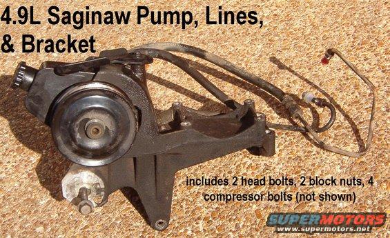 sag49l.jpg Factory Saginaw PS Pump for 4.9L EFI

from '99 E150
contained normal PS fluid; now drained
Ships as 22.5lbs 15x16x12&quot;

Remember that I can't test these JY pumps without fully installing & driving them, so I DON'T.  Think of the pump as a core to be traded in at a parts store when you buy a reman.  If the JY pump works when you install it, you don't have to buy that reman for a few years.  But I'm only selling the bracket, hoses, & bolts.  If you plan to replace the pump anyway, I can separate the pulley for you before shipping it all.

[url=http://www.supermotors.net/registry/media/513526][img]http://www.supermotors.net/getfile/513526/thumbnail/pspumpsaginaw.jpg[/img][/url]

For installation, see this album:

[url=http://www.supermotors.net/registry/2742/77493-2][img]http://www.supermotors.net/getfile/881928/thumbnail/03compare.jpg[/img][/url]