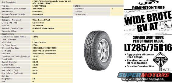 remingtons.jpg Remington Wide Brute RV AT LT285/75R16
My new tires, which are approximately equivalent to 33x11.50R16.
IF THE IMAGE IS TOO SMALL, click it.

[url=http://www.supermotors.net/registry/media/76046][img]http://www.supermotors.net/getfile/76046/thumbnail/tire-metric-size.jpg[/img][/url]

Other sizes I considered were:
265/75R16 (32x10.50)
275/70R16 (32x11.00)
305/70R16 (33x12.50)

I really wanted some Dunlop Radial Mud Rovers, but they're discontinued.  The Dunlop Radial Rover ATs were a little more expensive, and not immediately available.  The RVXT was too expensive.

UPDATE: After ~1.5 years, they're holding up well despite some abuse at the SuperLift off-road park in Hot Springs, and still ride about the same as new.  Treadwear seems less (better) than what I expected.

UPDATE: After ~6 years, they're getting pretty close to treadbare, and they're starting to ride rougher.  I have to say they were a GOOD investment, particularly since they're made in USA.

UPDATE: In August of 2016, one of the fronts wore through the second layer of tread belts and started losing air, so I took them off.  But they were still smooth and functional.

UPDATE: In September 2016, after 7 years & a couple hundred thousand miles, I had to take the other pair off.

[url=http://www.supermotors.net/registry/media/1097172][img]http://www.supermotors.net/getfile/1097172/thumbnail/remingtorns.jpg[/img][/url]