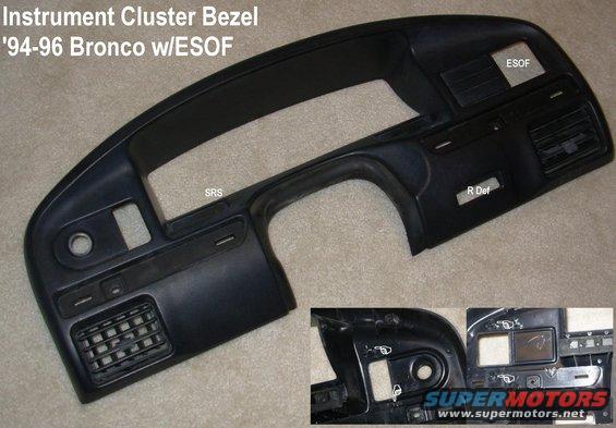 clusterbezel94be.jpg '94-96 Bronco Instrument Cluster Bezel (F4TZ98044D70A) REPAIRED

Shipping size: 28x13x5&quot; 3.1 lbs

Available with or w/o registers

Theft & SRS indicators below the cluster to the L of the column are for '94-96 only.  The film can be peeled & swapped with '92-93 fuel (unused) and alternator.
Defrost switch hole for Bronco only.

Note damage to rear screw holes; an ESOF blockoff plate can be glued in.  Top clips have been repaired.

[url=http://www.amazon.com/dp/B000O0P5CE/]'92-93 no cutouts F2TZ-15044D70-A[/url]
[url=http://www.amazon.com/dp/B000O09O8A/]'94-97 diesel F4TZ-15044D70-C[/url]
[url=http://www.amazon.com/dp/B000O0899A/]'94-97 no cutouts F4TZ-15044D70-A[/url]