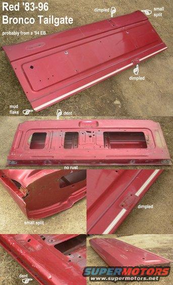 tgred.jpg SOLD Red Tailgate Shell E8TZ-9840700-A
IF THE IMAGE IS TOO SMALL, click it.

[url=https://www.supermotors.net/registry/media/1168084][img]https://www.supermotors.net/getfile/1168084/thumbnail/tailgateburg.jpg[/img][/url]

Note dimples, dent, & right side split.  NO RUST 

For a writeup on installation & alignment, read this: 
http://www.fourdoorbronco.com/board/showthread.php?t=5224 

Approx. dimensions: 60 lbs. 67x24x7&quot; 
Approximate shipping dimensions (in cardboard box): 80 lbs 69x25x9&quot; 
Approximate shipping dimensions (in wood crate): 98.5 lbs 70x 27x10&quot;
Ships from Memphis (UPS) 38133, (FedEx) 38016, (GPX) 38131, etc.
I can ship this, but crating materials cost ~$60.

[url=http://www.supermotors.net/registry/media/570205][img]http://www.supermotors.net/getfile/570205/thumbnail/tg96crated.jpg[/img][/url] . [url=http://www.supermotors.net/registry/media/543769][img]http://www.supermotors.net/getfile/543769/thumbnail/90tgcrate.jpg[/img][/url]